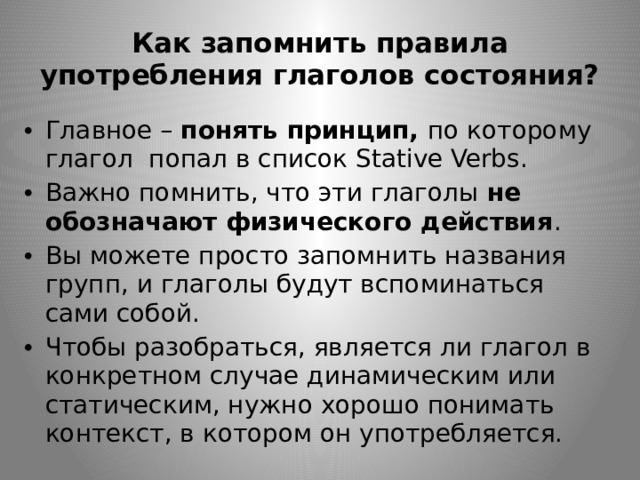 Как запомнить правила употребления глаголов состояния? Главное – понять принцип, по которому глагол попал в список Stative Verbs. Важно помнить, что эти глаголы не обозначают физического действия . Вы можете просто запомнить названия групп, и глаголы будут вспоминаться сами собой. Чтобы разобраться, является ли глагол в конкретном случае динамическим или статическим, нужно хорошо понимать контекст, в котором он употребляется. 