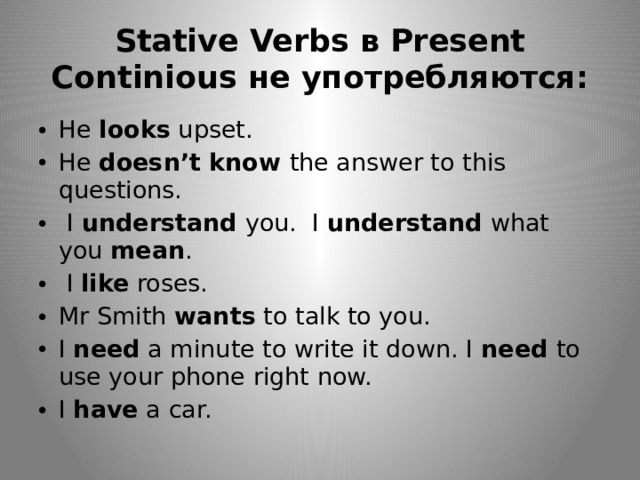 Stative Verbs в Present Continious не употребляются: He looks upset. He doesn’t know the answer to this questions.   I understand  you.  I  understand  what you  mean .  I  like  roses. Mr Smith wants to talk to you. I  need  a minute to write it down. I need to use your phone right now. I  have  a car. 
