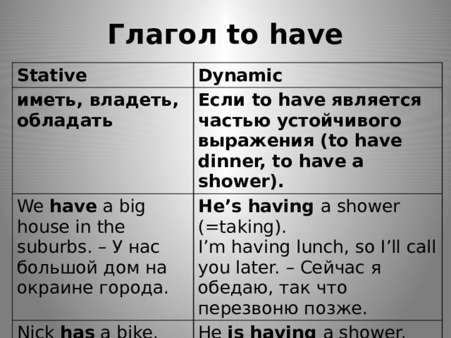 Глагол to have Stative Dynamic иметь, владеть, обладать Если to have является частью устойчивого выражения (to have dinner, to have a shower). We have a big house in the suburbs. – У нас большой дом на окраине города. He’s having a shower (=taking). Nick has a bike. I’m having lunch, so I’ll call you later. – Сейчас я обедаю, так что перезвоню позже. (= иметь, владеть) He is having a shower. (= принимать душ) 