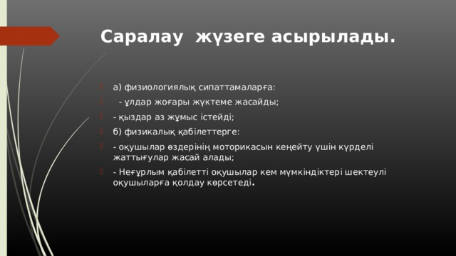 Саралау жүзеге асырылады.   а) физиологиялық сипаттамаларға:   - ұлдар жоғары жүктеме жасайды; - қыздар аз жұмыс істейді; б) физикалық қабілеттерге: - оқушылар өздерінің моторикасын кеңейту үшін күрделі жаттығулар жасай алады; - Неғұрлым қабілетті оқушылар кем мүмкіндіктері шектеулі оқушыларға қолдау көрсетеді . 