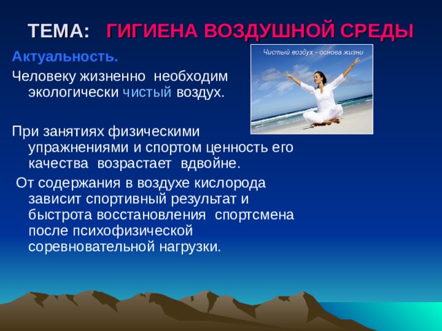 ТЕМА: ГИГИЕНА ВОЗДУШНОЙ СРЕДЫ Актуальность. Человеку жизненно необходим экологически чистый воздух. При занятиях физическими упражнениями и спортом ценность его качества возрастает вдвойне.  От содержания в воздухе кислорода зависит спортивный результат и быстрота восстановления спортсмена после психофизической соревновательной нагрузки.  