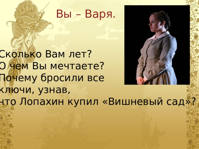 Вы – Варя. Сколько Вам лет? О чем Вы мечтаете? Почему бросили все ключи, узнав, что Лопахин купил «Вишневый сад»? 