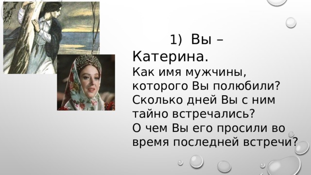  1) Вы – Катерина. Как имя мужчины, которого Вы полюбили? Сколько дней Вы с ним тайно встречались? О чем Вы его просили во время последней встречи? 