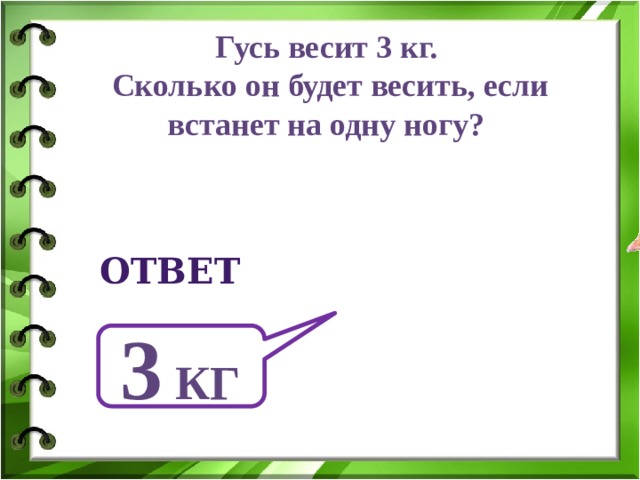 Гусь весит 3 кг. Сколько он будет весить, если встанет на одну ногу?  ответ 3 кг 