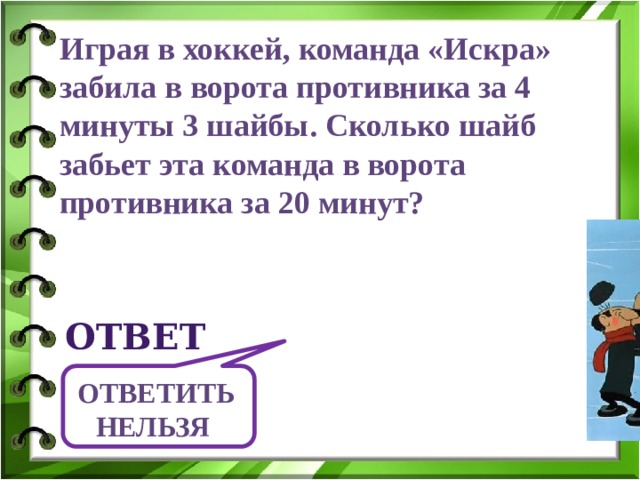 Играя в хоккей, команда «Искра» забила в ворота противника за 4 минуты 3 шайбы. Сколько шайб забьет эта команда в ворота противника за 20 минут? ответ Ответить нельзя  