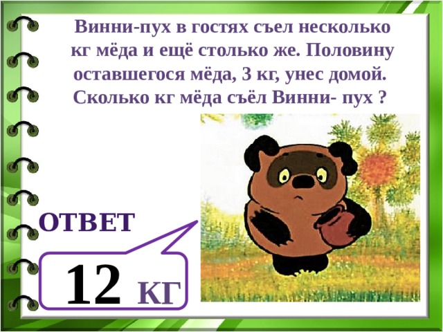 Винни-пух в гостях съел несколько  кг мёда и ещё столько же. Половину оставшегося мёда, 3 кг, унес домой. Сколько кг мёда съёл Винни- пух ? ответ  12  кг 