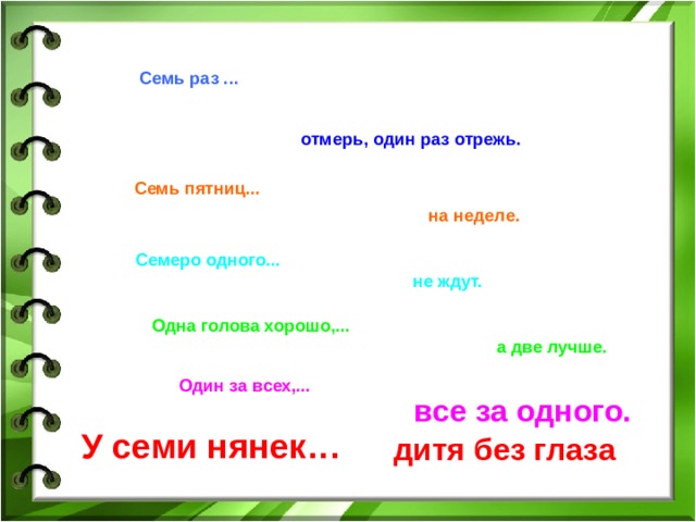 Семь раз ... отмерь, один раз отрежь. Семь пятниц... на неделе. Семеро одного... не ждут. Одна голова хорошо,... а две лучше. Один за всех,... все за одного. У семи нянек… дитя без глаза 