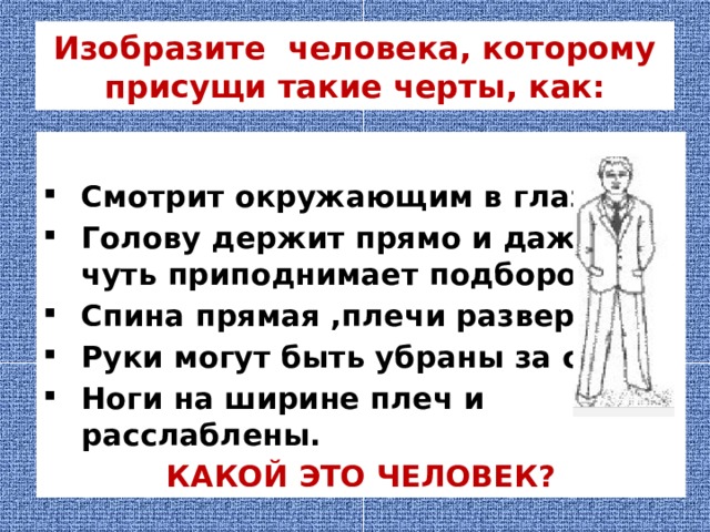 Изобразите человека, которому присущи такие черты, как:  Смотрит окружающим в глаза; Голову держит прямо и даже чуть приподнимает подбородок; Спина прямая ,плечи развернуты, Руки могут быть убраны за спину, Ноги на ширине плеч и расслаблены. КАКОЙ ЭТО ЧЕЛОВЕК? 