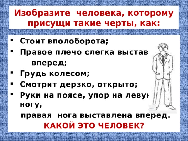 Изобразите человека, которому присущи такие черты, как: Стоит вполоборота; Правое плечо слегка выставлено  вперед; Грудь колесом; Смотрит дерзко, открыто; Руки на поясе, упор на левую ногу,  правая нога выставлена вперед. КАКОЙ ЭТО ЧЕЛОВЕК? 