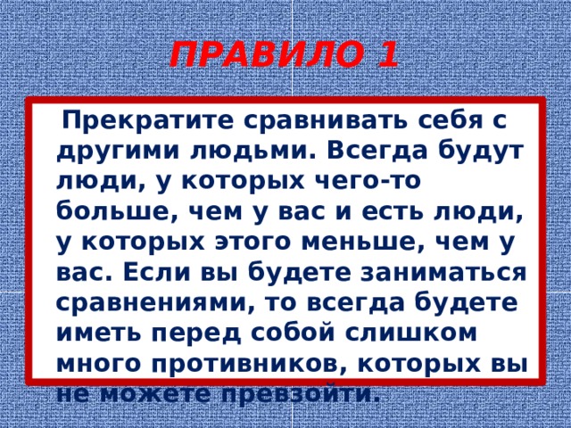 ПРАВИЛО 1  Прекратите сравнивать себя с другими людьми. Всегда будут люди, у которых чего-то больше, чем у вас и есть люди, у которых этого меньше, чем у вас. Если вы будете заниматься сравнениями, то всегда будете иметь перед собой слишком много противников, которых вы не можете превзойти. 