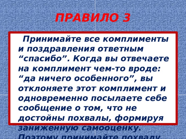 ПРАВИЛО 3  Принимайте все комплименты и поздравления ответным “спасибо”. Когда вы отвечаете на комплимент чем-то вроде: “да ничего особенного”, вы отклоняете этот комплимент и одновременно посылаете себе сообщение о том, что не достойны похвалы, формируя заниженную самооценку. Поэтому принимайте похвалу. 