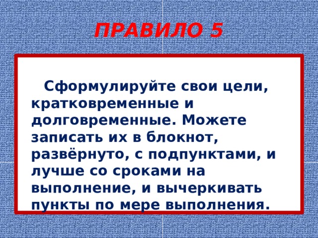 ПРАВИЛО 5  Сформулируйте свои цели, кратковременные и долговременные. Можете записать их в блокнот, развёрнуто, с подпунктами, и лучше со сроками на выполнение, и вычеркивать пункты по мере выполнения. 