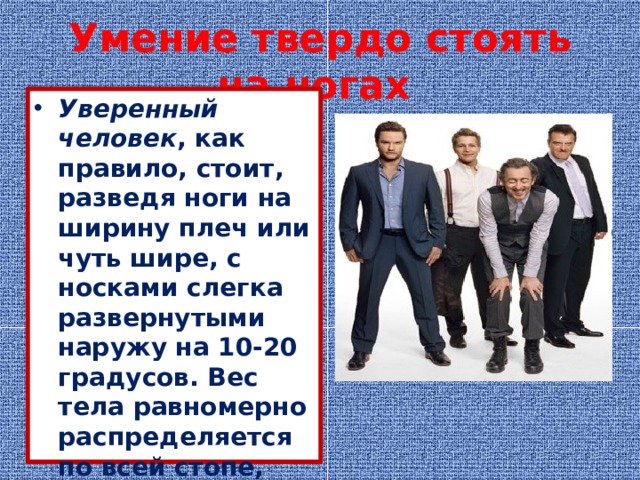 Умение твердо стоять на ногах   Уверенный человек , как правило, стоит, разведя ноги на ширину плеч или чуть шире, с носками слегка развернутыми наружу на 10-20 градусов. Вес тела равномерно распределяется по всей стопе, нет заваливания вперед или назад 