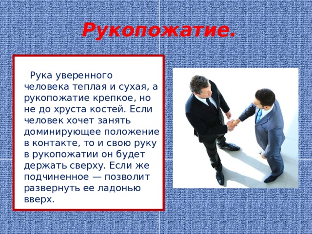  Рукопожатие.     Рука уверенного человека теплая и сухая, а рукопожатие крепкое, но не до хруста костей. Если человек хочет занять доминирующее положение в контакте, то и свою руку в рукопожатии он будет держать сверху. Если же подчиненное — позволит развернуть ее ладонью вверх. 
