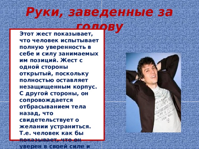 Руки, заведенные за голову  Этот жест показывает, что человек испытывает полную уверенность в себе и силу занимаемых им позиций. Жест с одной стороны открытый, поскольку полностью оставляет незащищенным корпус. С другой стороны, он сопровождается отбрасыванием тела назад, что свидетельствует о желании устраниться. Т.е. человек как бы показывает, что он уверен в своей силе и способности защитить себя, но не желает по каким-то причинам вступать в контакт.  