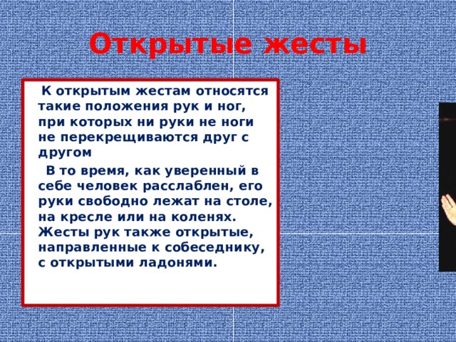 Открытые жесты  К открытым жестам относятся такие положения рук и ног, при которых ни руки не ноги не перекрещиваются друг с другом  В то время, как уверенный в себе человек расслаблен, его руки свободно лежат на столе, на кресле или на коленях. Жесты рук также открытые, направленные к собеседнику, с открытыми ладонями. 