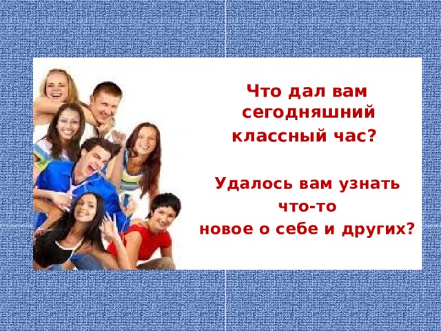  Что дал вам сегодняшний классный час?  Удалось вам узнать  что-то новое о себе и других?   