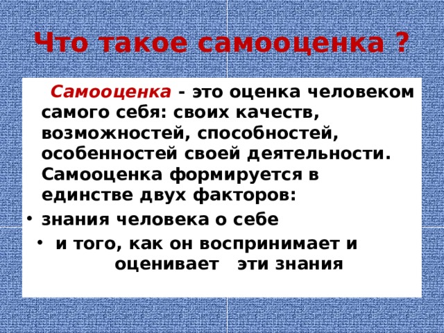 Что такое самооценка ?  Самооценка - это оценка человеком самого себя: своих качеств, возможностей, способностей, особенностей своей деятельности. Самооценка формируется в единстве двух факторов: знания человека о себе и того, как он воспринимает и  оценивает эти знания 
