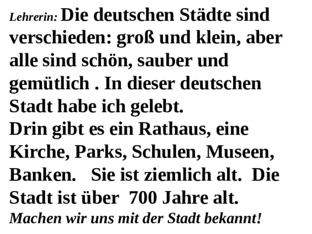 Lehrerin: Die deutschen Städte sind verschieden: groß und klein, aber alle sind schön, sauber und gemütlich . In dieser deutschen Stadt habe ich gelebt. Drin gibt es ein Rathaus, eine Kirche, Parks, Schulen, Museen, Banken. Sie ist ziemlich alt. Die Stadt ist über 700 Jahre alt. Machen wir uns mit der Stadt bekannt! 