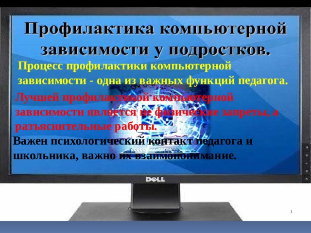 Процесс профилактики компьютерной зависимости - одна из важных функций педагога. Лучшей профилактикой компьютерной зависимости является не физические запреты, а разъяснительные работы. Важен психологический контакт педагога и школьника, важно их взаимопонимание. 