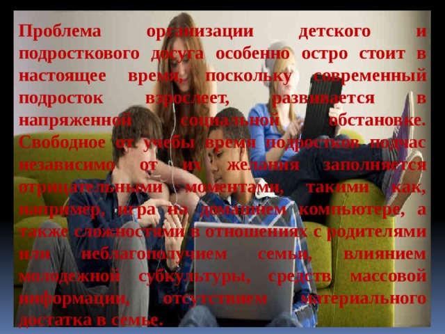 Проблема организации детского и подросткового досуга особенно остро стоит в настоящее время, поскольку современный подросток взрослеет, развивается в напряженной социальной обстановке. Свободное от учебы время подростков подчас независимо от их желания заполняется отрицательными моментами, такими как, например, игра на домашнем компьютере, а также сложностями в отношениях с родителями или неблагополучием семьи, влиянием молодежной субкультуры, средств массовой информации, отсутствием материального достатка в семье. 