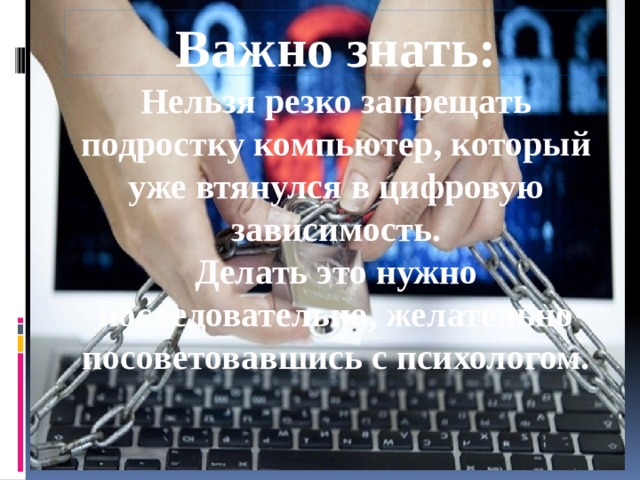 Важно знать:  Нельзя резко запрещать подростку компьютер, который уже втянулся в цифровую зависимость.  Делать это нужно последовательно, желательно посоветовавшись с психологом.   