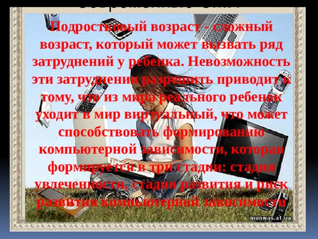 Подростковый возраст - сложный возраст, который может вызвать ряд затруднений у ребенка. Невозможность эти затруднения разрешить приводит к тому, что из мира реального ребенок уходит в мир виртуальный, что может способствовать формированию компьютерной зависимости, которая формируется в три стадии: стадия увлеченности, стадия развития и риск развития компьютерной зависимости 