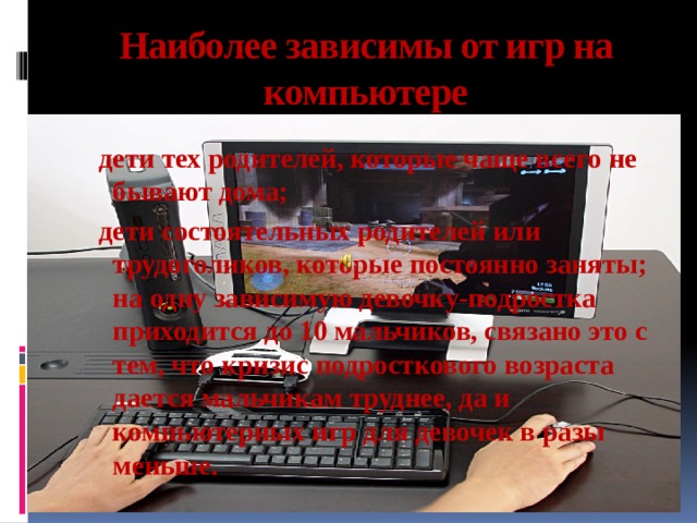 Наиболее зависимы от игр на компьютере дети тех родителей, которые чаще всего не бывают дома; дети состоятельных родителей или трудоголиков, которые постоянно заняты; на одну зависимую девочку-подростка приходится до 10 мальчиков, связано это с тем, что кризис подросткового возраста дается мальчикам труднее, да и компьютерных игр для девочек в разы меньше. 