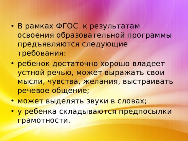 В рамках ФГОС к результатам освоения образовательной программы предъявляются следующие требования: ребенок достаточно хорошо владеет устной речью, может выражать свои мысли, чувства, желания, выстраивать речевое общение; может выделять звуки в словах; у ребенка складываются предпосылки грамотности. 
