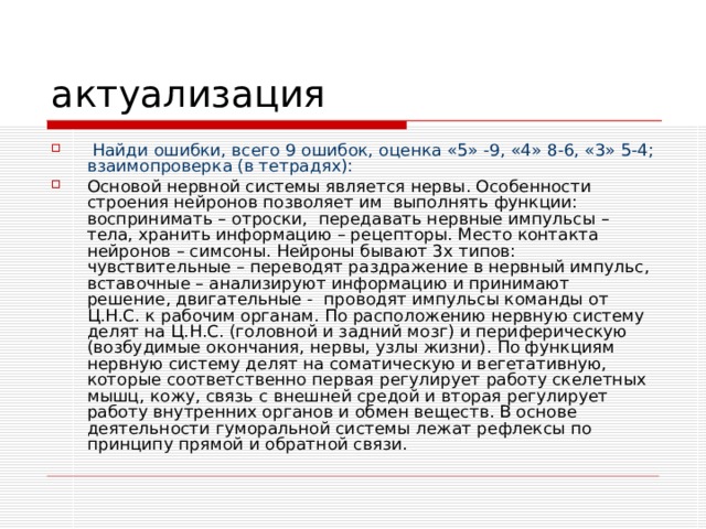  Найди ошибки, всего 9 ошибок, оценка «5» -9, «4» 8-6, «3» 5-4; взаимопроверка (в тетрадях): Основой нервной системы является нервы. Особенности строения нейронов позволяет им выполнять функции: воспринимать – отроски, передавать нервные импульсы – тела, хранить информацию – рецепторы. Место контакта нейронов – симсоны. Нейроны бывают 3х типов: чувствительные – переводят раздражение в нервный импульс, вставочные – анализируют информацию и принимают решение, двигательные - проводят импульсы команды от Ц.Н.С. к рабочим органам. По расположению нервную систему делят на Ц.Н.С. (головной и задний мозг) и периферическую (возбудимые окончания, нервы, узлы жизни). По функциям нервную систему делят на соматическую и вегетативную, которые соответственно первая регулирует работу скелетных мышц, кожу, связь с внешней средой и вторая регулирует работу внутренних органов и обмен веществ. В основе деятельности гуморальной системы лежат рефлексы по принципу прямой и обратной связи. 