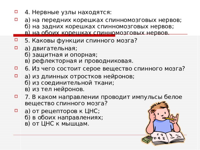 4. Нервные узлы находятся: а) на передних корешках спинномозговых нервов;  б) на задних корешках спинномозговых нервов;  в) на обоих корешках спинномозговых нервов. 5. Каковы функции спинного мозга? а) двигательная;  б) защитная и опорная;  в) рефлекторная и проводниковая. 6. Из чего состоит серое вещество спинного мозга? а) из длинных отростков нейронов;  б) из соединительной ткани;  в) из тел нейронов. 7. В каком направлении проводит импульсы белое вещество спинного мозга? а) от рецепторов к ЦНС;  б) в обоих направлениях;  в) от ЦНС к мышцам. 