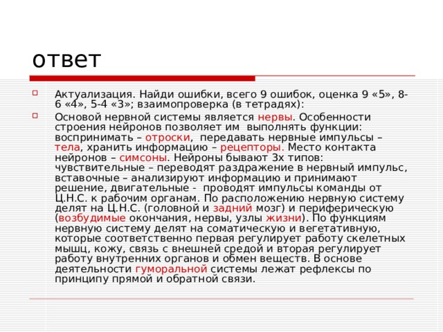 Актуализация. Найди ошибки, всего 9 ошибок, оценка 9 «5», 8-6 «4», 5-4 «3»; взаимопроверка (в тетрадях): Основой нервной системы является нервы . Особенности строения нейронов позволяет им выполнять функции: воспринимать – отроски , передавать нервные импульсы – тела , хранить информацию – рецепторы. Место контакта нейронов – симсоны . Нейроны бывают 3х типов: чувствительные – переводят раздражение в нервный импульс, вставочные – анализируют информацию и принимают решение, двигательные - проводят импульсы команды от Ц.Н.С. к рабочим органам. По расположению нервную систему делят на Ц.Н.С. (головной и задний мозг) и периферическую ( возбудимые окончания, нервы, узлы жизни ). По функциям нервную систему делят на соматическую и вегетативную, которые соответственно первая регулирует работу скелетных мышц, кожу, связь с внешней средой и вторая регулирует работу внутренних органов и обмен веществ. В основе деятельности гуморальной системы лежат рефлексы по принципу прямой и обратной связи. 