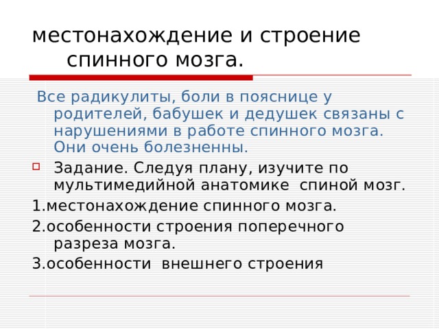 местонахождение и строение спинного мозга.  Все радикулиты, боли в пояснице у родителей, бабушек и дедушек связаны с нарушениями в работе спинного мозга. Они очень болезненны. Задание. Следуя плану, изучите по мультимедийной анатомике спиной мозг. 1.местонахождение спинного мозга. 2.особенности строения поперечного разреза мозга. 3.особенности внешнего строения 
