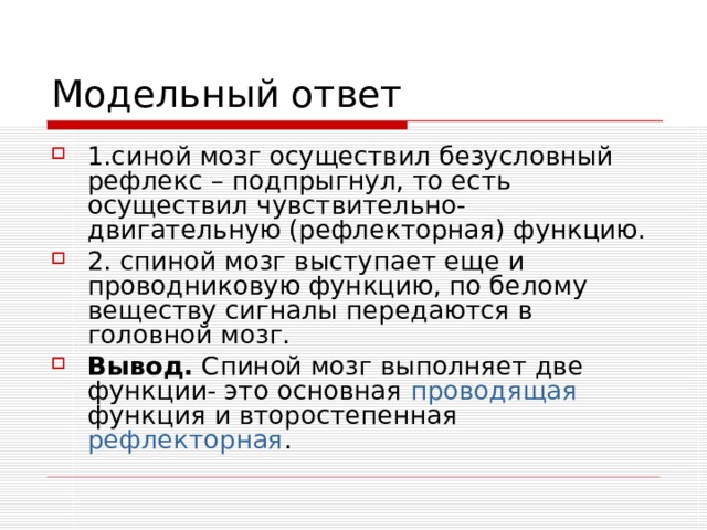 1.синой мозг осуществил безусловный рефлекс – подпрыгнул, то есть осуществил чувствительно-двигательную (рефлекторная) функцию. 2. спиной мозг выступает еще и проводниковую функцию, по белому веществу сигналы передаются в головной мозг. Вывод. Спиной мозг выполняет две функции- это основная проводящая функция и второстепенная рефлекторная . 