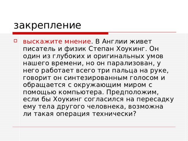 выскажите мнение . В Англии живет писатель и физик Степан Хоукинг. Он один из глубоких и оригинальных умов нашего времени, но он парализован, у него работает всего три пальца на руке, говорит он синтезированным голосом и обращается с окружающим миром с помощью компьютера. Предположим, если бы Хоукинг согласился на пересадку ему тела другого человнека, возможна ли такая операция технически? 