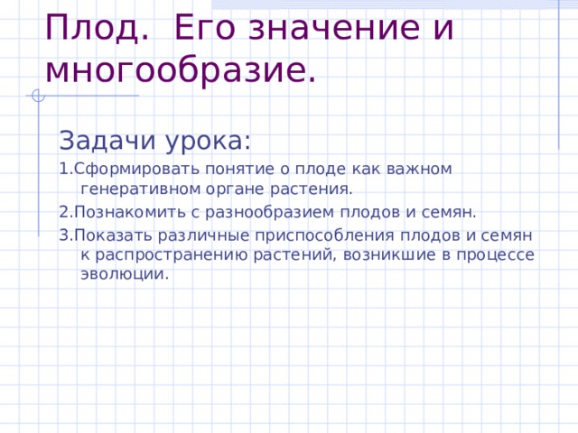 Плод.  Его значение и многообразие. 1.Сформировать понятие о плоде как важном генеративном органе растения. 2.Познакомить с разнообразием плодов и семян. 3.Показать различные приспособления плодов и семян к распространению растений, возникшие в процессе эволюции. 
