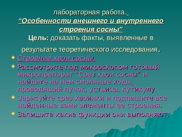 лабораторная работа.   “Особенности внешнего и внутреннего строения сосны”  Цель: доказать факты, выявленные в результате теоретического исследования . Строение хвои сосны.  Рассмотрите под микроскопом готовый микропрепарат “Срез хвои сосны” и найдите на нем смоляные ходы, проводящий пучок, устьица, кутикулу. Зарисуйте срез хвоинки и подпишите все найденные вами элементы ее строения. Запишите какие функции они выполняют.   