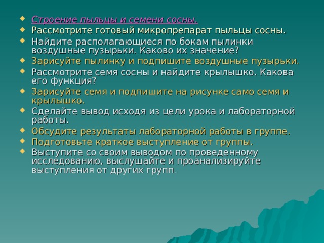 Строение пыльцы и семени сосны.  Рассмотрите готовый микропрепарат пыльцы сосны. Найдите располагающиеся по бокам пылинки воздушные пузырьки. Каково их значение? Зарисуйте пылинку и подпишите воздушные пузырьки.  Рассмотрите семя сосны и найдите крылышко. Какова его функция? Зарисуйте семя и подпишите на рисунке само семя и крылышко. Сделайте вывод исходя из цели урока и лабораторной работы. Обсудите результаты лабораторной работы в группе. Подготовьте краткое выступление от группы. Выступите со своим выводом по проведенному исследованию, выслушайте и проанализируйте выступления от других групп .  