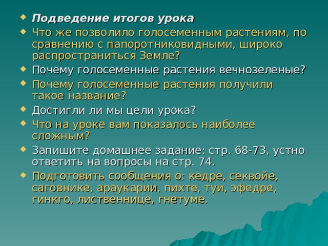 Подведение итогов урока  Что же позволило голосеменным растениям, по сравнению с папоротниковидными, широко распространиться Земле? Почему голосеменные растения вечнозеленые? Почему голосеменные растения получили такое название? Достигли ли мы цели урока? Что на уроке вам показалось наиболее сложным? Запишите домашнее задание: стр. 68-73, устно ответить на вопросы на стр. 74. Подготовить сообщения о: кедре, секвойе, саговнике, араукарии, пихте, туи, эфедре, гинкго, лиственнице, гнетуме. 