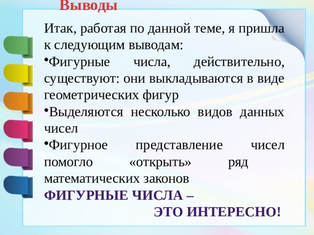 Выводы Итак, работая по данной теме, я пришла к следующим выводам: Фигурные числа, действительно, существуют: они выкладываются в виде геометрических фигур Выделяются несколько видов данных чисел Фигурное представление чисел помогло «открыть» ряд математических законов Фигурные числа – это интересно! 