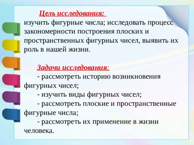  Цель исследования:  изучить фигурные числа; исследовать процесс закономерности построения плоских и пространственных фигурных чисел, выявить их роль в нашей жизни.  Задачи исследования :  - рассмотреть историю возникновения фигурных чисел;  - изучить виды фигурных чисел;  - рассмотреть плоские и пространственные фигурные числа;  - рассмотреть их применение в жизни человека.  