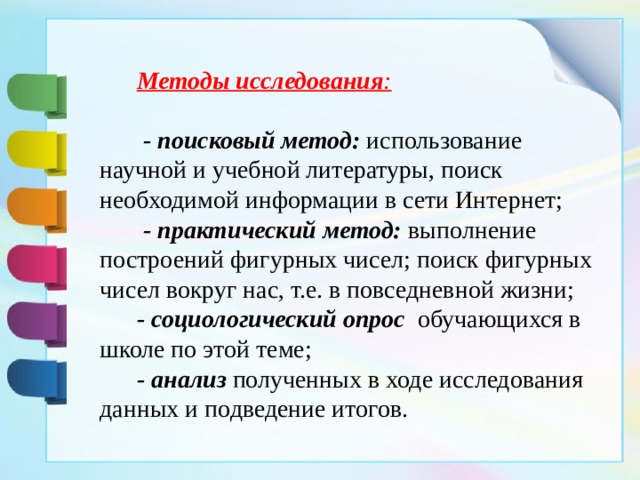  Методы исследования :   - поисковый метод:   использование научной и учебной литературы, поиск необходимой информации в сети Интернет;  - практический метод:  выполнение построений фигурных чисел; поиск фигурных чисел вокруг нас, т.е. в повседневной жизни;  - социологический опрос   обучающихся в школе по этой теме;  - анализ  полученных в ходе исследования данных и подведение итогов. 