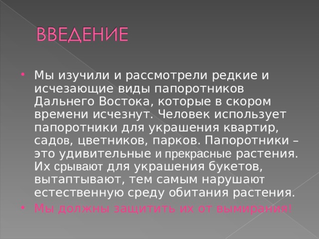 Мы изучили и рассмотрели редкие и исчезающие виды папоротников Дальнего Востока, которые в скором времени исчезнут. Человек использует папоротники для украшения квартир, сад ов , цветников, парков. Папоротники –это удивительные и прекрасные растения. Их срывают для украшения букетов, вытаптывают, тем самым наруша ют естественную среду обитания растения. Мы должны защитить их от вымирания ! 