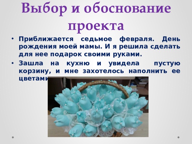 Выбор и обоснование проекта Приближается седьмое февраля. День рождения моей мамы. И я решила сделать для нее подарок своими руками. Зашла на кухню и увидела пустую корзину, и мне захотелось наполнить ее цветами. 