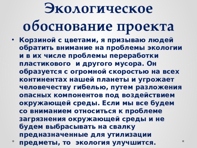 Экологическое обоснование проекта Корзиной с цветами, я призываю людей обратить внимание на проблемы экологии и в их числе проблемы переработки пластикового и другого мусора. Он образуется с огромной скоростью на всех континентах нашей планеты и угрожает человечеству гибелью, путем разложения опасных компонентов под воздействием окружающей среды. Если мы все будем со вниманием относиться к проблеме загрязнения окружающей среды и не будем выбрасывать на свалку предназначенные для утилизации предметы, то экология улучшится. 