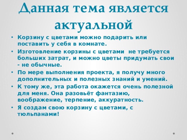 Данная тема является актуальной Корзину с цветами можно подарить или поставить у себя в комнате. Изготовление корзины с цветами не требуется больших затрат, и можно цветы придумать свои - не обычные. По мере выполнения проекта, я получу много дополнительных и полезных знаний и умений.     К тому же, эта работа окажется очень полезной для меня. Она разовьёт фантазию,   воображение, терпение, аккуратность. Я создам свою корзину с цветами, с тюльпанами! 