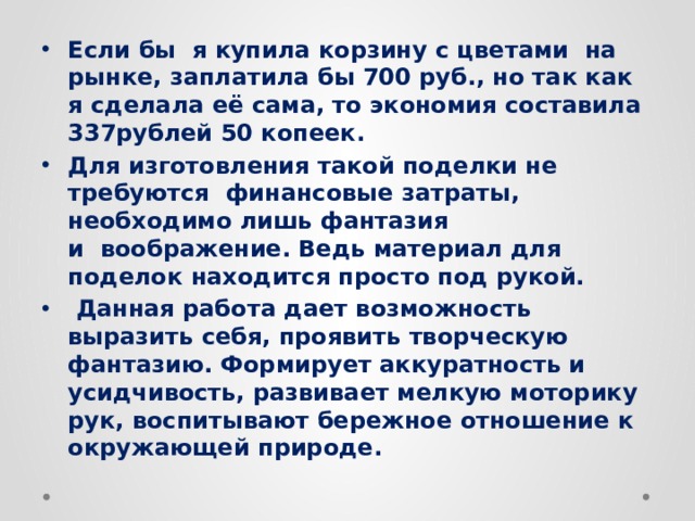 Если бы я купила корзину с цветами на рынке, заплатила бы 700 руб., но так как я сделала её сама, то экономия составила 337рублей 50 копеек. Для изготовления такой поделки не требуются  финансовые затраты, необходимо лишь фантазия и  воображение. Ведь материал для поделок находится просто под рукой.  Данная работа дает возможность выразить себя, проявить творческую фантазию. Формирует аккуратность и усидчивость, развивает мелкую моторику рук, воспитывают бережное отношение к окружающей природе. 