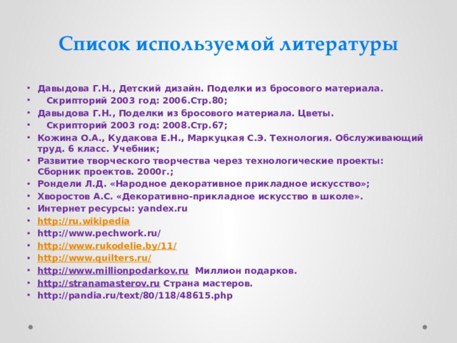 Список используемой литературы Давыдова Г.Н., Детский дизайн. Поделки из бросового материала.  Скрипторий 2003 год: 2006.Стр.80; Давыдова Г.Н., Поделки из бросового материала. Цветы.  Скрипторий 2003 год: 2008.Стр.67; Кожина О.А., Кудакова Е.Н., Маркуцкая С.Э. Технология. Обслуживающий труд. 6 класс. Учебник; Развитие творческого творчества через технологические проекты: Сборник проектов. 2000г.; Рондели Л.Д. «Народное декоративное прикладное искусство»; Хворостов А.С. «Декоративно-прикладное искусство в школе». Интернет ресурсы: yandex.ru http://ru.wikipedia http://www.pechwork.ru/ http://www.rukodelie.by/11/ http://www.quilters.ru/ http://www.millionpodarkov.ru Миллион подарков. http://stranamasterov.ru Страна мастеров. http://pandia.ru/text/80/118/48615.php 