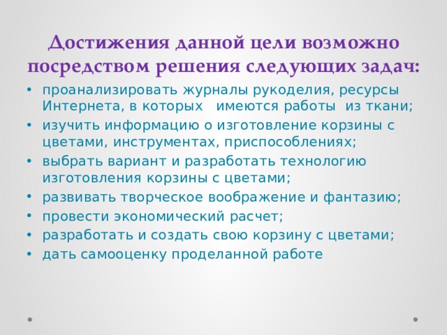Достижения данной цели возможно посредством решения следующих задач: проанализировать журналы рукоделия, ресурсы Интернета, в которых имеются работы из ткани; изучить информацию о изготовление корзины с цветами, инструментах, приспособлениях; выбрать вариант и разработать технологию изготовления корзины с цветами; развивать творческое воображение и фантазию; провести экономический расчет; разработать и создать свою корзину с цветами; дать самооценку проделанной работе 