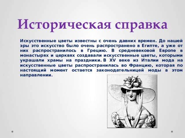 Историческая справка Искусственные цветы известны с очень давних времен. До нашей эры это искусство было очень распространено в Египте, а уже от них распространилось в Грецию. В средневековой Европе в монастырях и церквях создавали искусственные цветы, которыми украшали храмы на праздники. В XV веке из Италии мода на искусственные цветы распространилась во Францию, которая по настоящий момент остается законодательницей моды в этом направлении. 